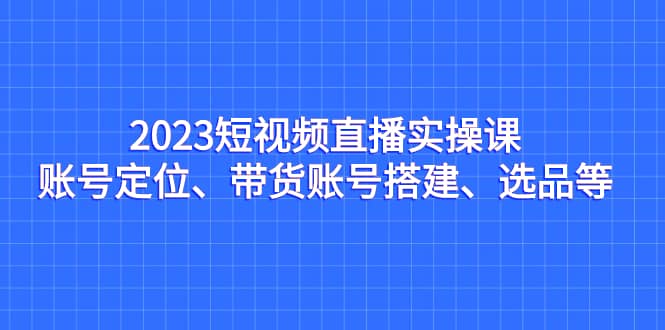2023短视频直播实操课,账号定位、带货账号搭建、选品等大成网创吧-网创项目资源站-副业项目-创业项目-搞钱项目大成网创吧