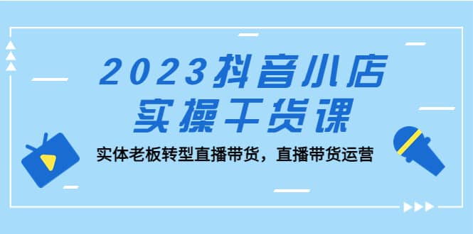 2023抖音小店实操干货课：实体老板转型直播带货，直播带货运营大成网创吧-网创项目资源站-副业项目-创业项目-搞钱项目大成网创吧