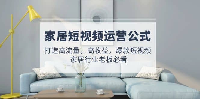 家居短视频运营公式：打造高流量，高收益，爆款短视频 家居行业老板必看大成网创吧-网创项目资源站-副业项目-创业项目-搞钱项目大成网创吧