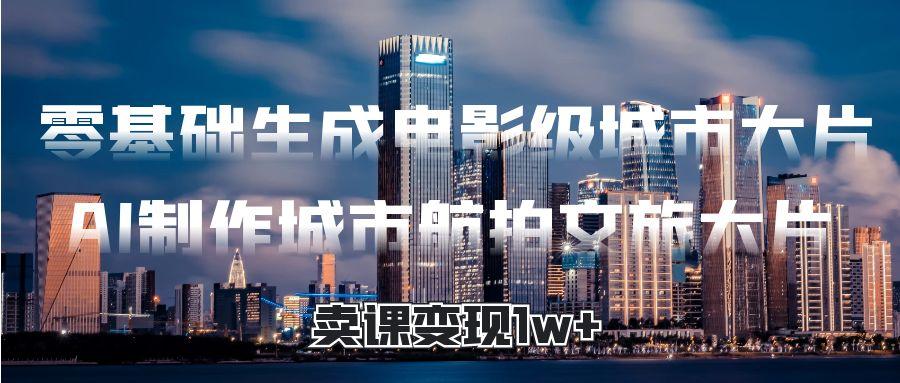 零基础生成电影级城市大片，AI制作城市航拍文旅大片，卖课变现1w+大成网创吧-网创项目资源站-副业项目-创业项目-搞钱项目大成网创吧