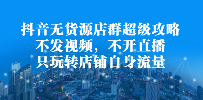 抖音无货源店群超级攻略：不发视频，不开直播，只玩转店铺自身流量大成网创吧-网创项目资源站-副业项目-创业项目-搞钱项目大成网创吧