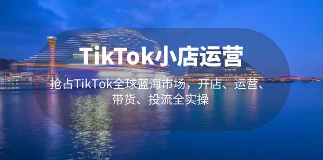 TikTok小店运营 抢占TikTok全球蓝海市场，开店、运营、带货、投流全实操大成网创吧-网创项目资源站-副业项目-创业项目-搞钱项目大成网创吧