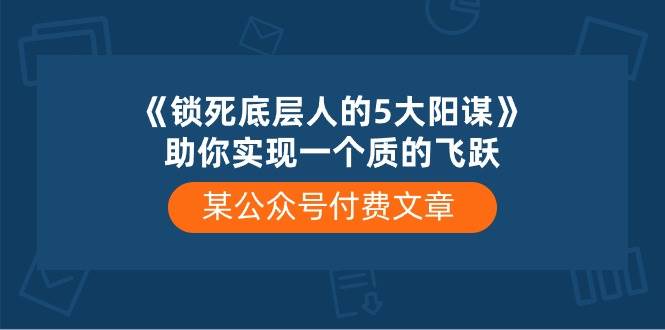 某付费文章《锁死底层人的5大阳谋》助你实现一个质的飞跃大成网创吧-网创项目资源站-副业项目-创业项目-搞钱项目大成网创吧