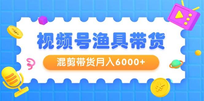 视频号渔具带货，混剪带货月入6000+，起号剪辑选品带货大成网创吧-网创项目资源站-副业项目-创业项目-搞钱项目大成网创吧