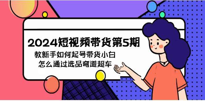 2024短视频带货第5期，教新手如何起号，带货小白怎么通过选品弯道超车大成网创吧-网创项目资源站-副业项目-创业项目-搞钱项目大成网创吧