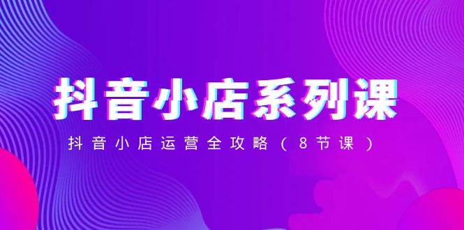 抖音小店-系列课，抖音小店运营全攻略（8节课）大成网创吧-网创项目资源站-副业项目-创业项目-搞钱项目大成网创吧