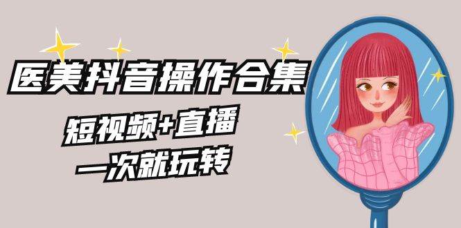 美业全干货·生美·医美抖音操作合集，短视频+直播，一次就玩转大成网创吧-网创项目资源站-副业项目-创业项目-搞钱项目大成网创吧