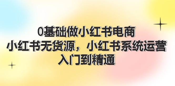 0基础做小红书电商，小红书无货源，小红书系统运营，入门到精通 (70节)大成网创吧-网创项目资源站-副业项目-创业项目-搞钱项目大成网创吧