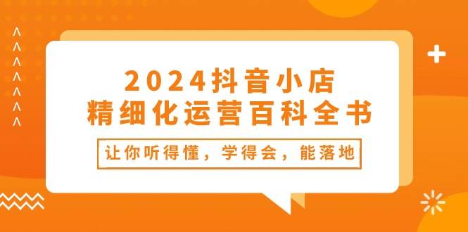 2024抖音小店-精细化运营百科全书：让你听得懂，学得会，能落地（34节课）大成网创吧-网创项目资源站-副业项目-创业项目-搞钱项目大成网创吧