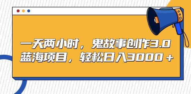 一天两小时，鬼故事创作3.0，蓝海项目，轻松日入3000＋大成网创吧-网创项目资源站-副业项目-创业项目-搞钱项目大成网创吧