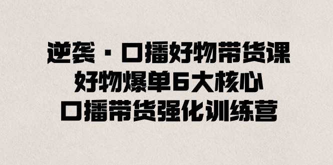 逆袭·口播好物带货课，好物爆单6大核心，口播带货强化训练营大成网创吧-网创项目资源站-副业项目-创业项目-搞钱项目大成网创吧