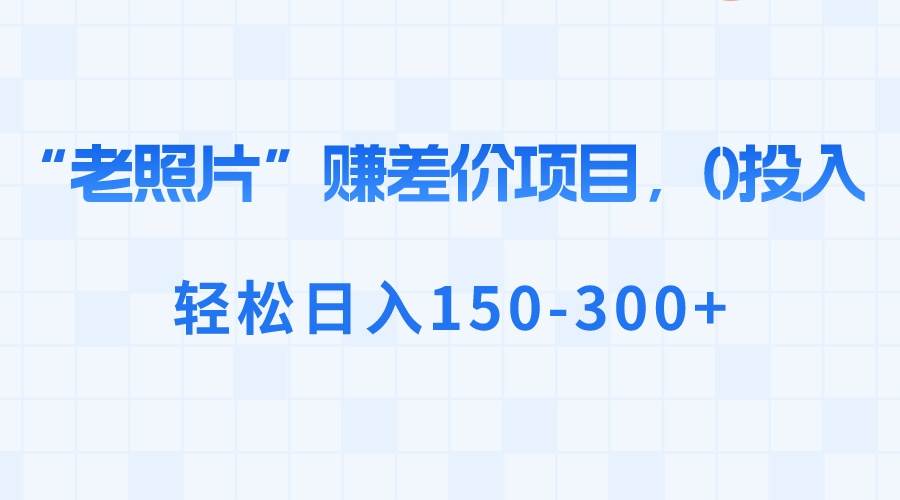 “老照片”赚差价，0投入，轻松日入150-300+大成网创吧-网创项目资源站-副业项目-创业项目-搞钱项目大成网创吧