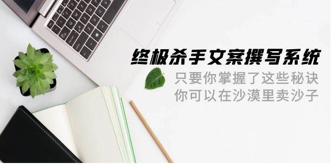 终极 杀手文案-撰写系统 只要你掌握了这些秘诀 你可以在沙漠里卖沙子-42节大成网创吧-网创项目资源站-副业项目-创业项目-搞钱项目大成网创吧