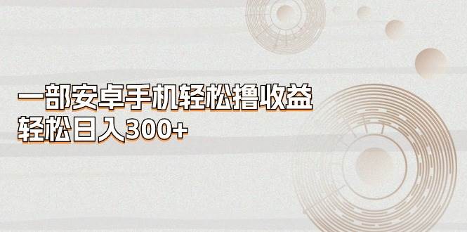 一部安卓手机轻松撸收益，轻松日入300+大成网创吧-网创项目资源站-副业项目-创业项目-搞钱项目大成网创吧