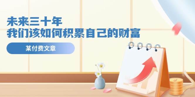 某公众号付费文《未来三十年，我们该如何积累自己的财富》大成网创吧-网创项目资源站-副业项目-创业项目-搞钱项目大成网创吧