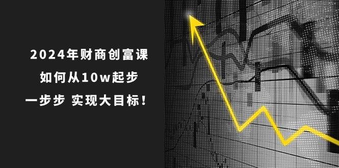 2024年 财商-创富课：如何从10w起步，一步步 实现大目标！大成网创吧-网创项目资源站-副业项目-创业项目-搞钱项目大成网创吧